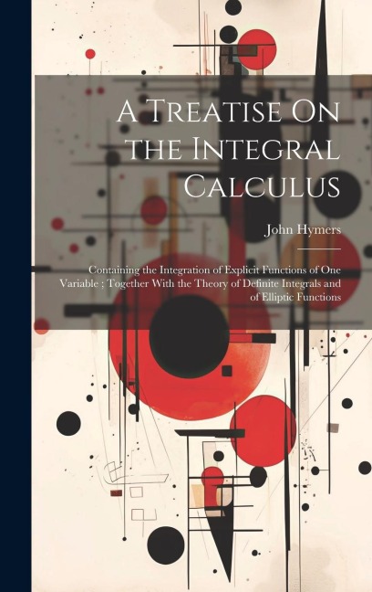 A Treatise On the Integral Calculus: Containing the Integration of Explicit Functions of One Variable; Together With the Theory of Definite Integrals and of Elliptic Functions