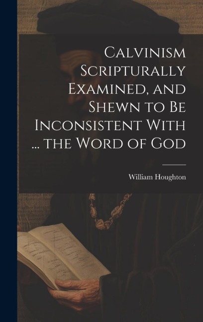 Calvinism Scripturally Examined, and Shewn to Be Inconsistent With ... the Word of God