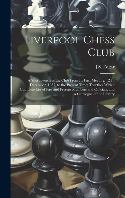Liverpool Chess Club: A Short Sketch of the Club From Its First Meeting, 12Th December, 1837, to the Present Time; Together With a Complete List of Past and Present Members and Officials, and a Catalogue of the Library