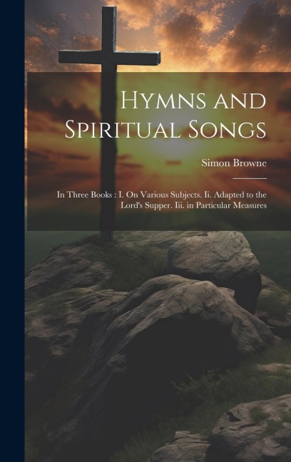Hymns and Spiritual Songs: In Three Books: I. On Various Subjects. Ii. Adapted to the Lords Supper. Iii. in Particular Measures