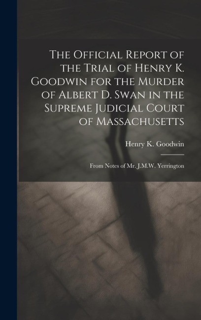 The Official Report of the Trial of Henry K. Goodwin for the Murder of Albert D. Swan in the Supreme Judicial Court of Massachusetts: From Notes of Mr. J.M.W. Yerrington