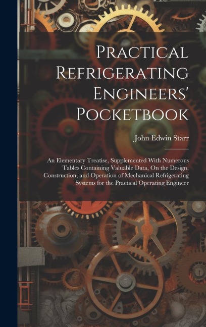 Practical Refrigerating Engineers Pocketbook: An Elementary Treatise, Supplemented With Numerous Tables Containing Valuable Data, On the Design, Construction, and Operation of Mechanical Refrigerating Systems for the Practical Operating Engineer