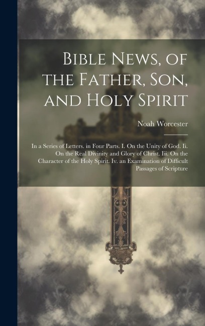 Bible News, of the Father, Son, and Holy Spirit: In a Series of Letters. in Four Parts. I. On the Unity of God. Ii. On the Real Divinity and Glory of Christ. Iii. On the Character of the Holy Spirit. Iv. an Examination of Difficult Passages of Scripture