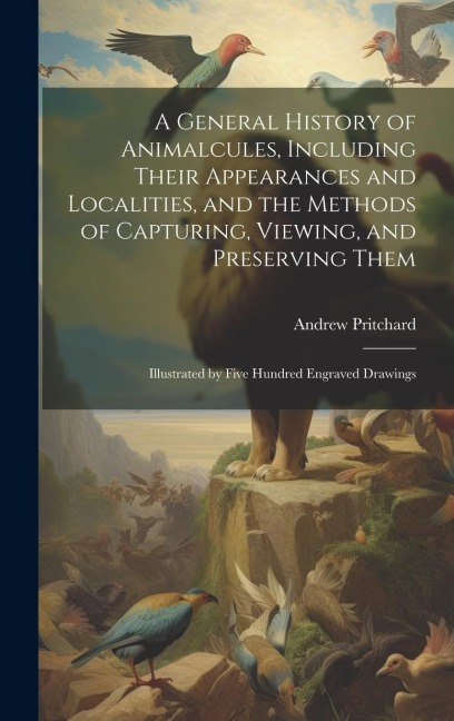 A General History of Animalcules, Including Their Appearances and Localities, and the Methods of Capturing, Viewing, and Preserving Them: Illustrated by Five Hundred Engraved Drawings