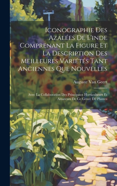 Iconographie Des Azalées De L'inde Comprenant La Figure Et La Description Des Meilleures Variétés Tant Anciennes Que Nouvelles: Avec La Collaboration Des Principaux Horticulteurs Et Amateurs De Ce Genre De Plantes
