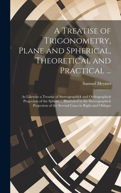 A Treatise of Trigonometry, Plane and Spherical, Theoretical and Practical ...: As Likewise a Treatise of Stereographick and Orthographick Projection