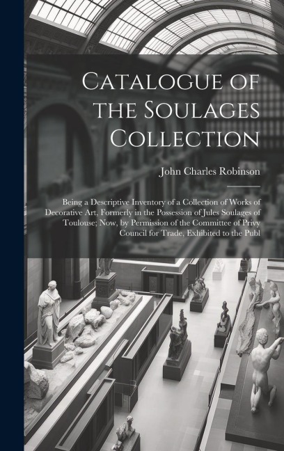 Catalogue of the Soulages Collection: Being a Descriptive Inventory of a Collection of Works of Decorative Art, Formerly in the Possession of Jules Soulages of Toulouse; Now, by Permission of the Committee of Privy Council for Trade, Exhibited to the Publ