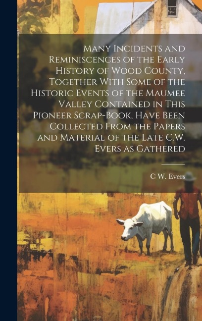 Many Incidents and Reminiscences of the Early History of Wood County, Together With Some of the Historic Events of the Maumee Valley Contained in This