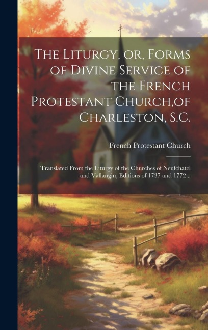 The Liturgy, or, Forms of Divine Service of the French Protestant Church, of Charleston, S.C.: Translated From the Liturgy of the Churches of Neufchatel and Vallangin, Editions of 1737 and 1772 ..