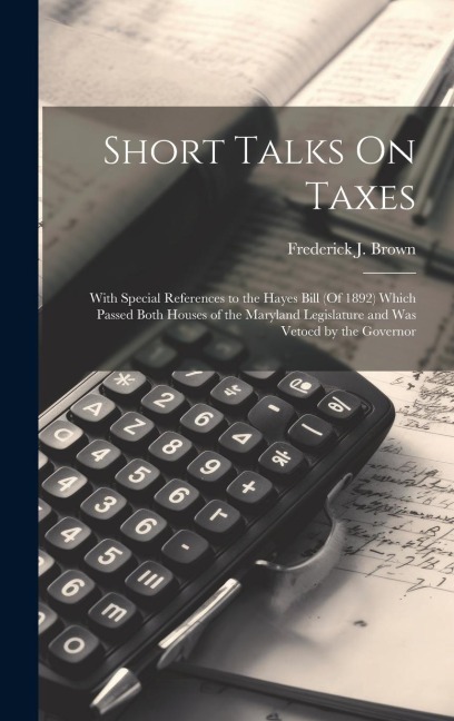 Short Talks On Taxes: With Special References to the Hayes Bill (Of 1892) Which Passed Both Houses of the Maryland Legislature and Was Vetoed by the Governor