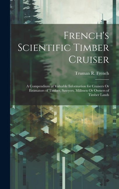 Frenchs Scientific Timber Cruiser: A Compendium of Valuable Information for Cruisers Or Estimators of Timber, Sawyers, Millmen Or Owners of Timber Lands