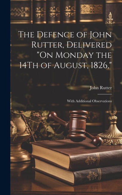 The Defence of John Rutter, Delivered On Monday the 14Th of August, 1826,: With Additional Observations