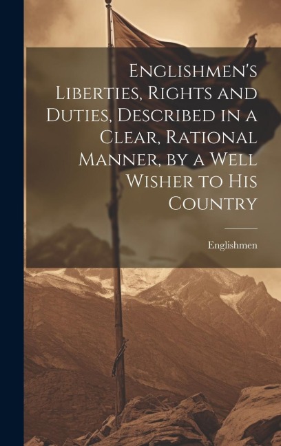 Englishmens Liberties, Rights and Duties, Described in a Clear, Rational Manner, by a Well Wisher to His Country