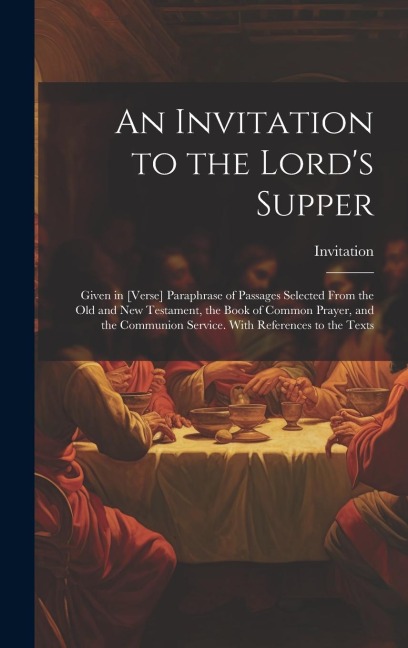An Invitation to the Lords Supper: Given in [Verse] Paraphrase of Passages Selected From the Old and New Testament, the Book of Common Prayer, and th