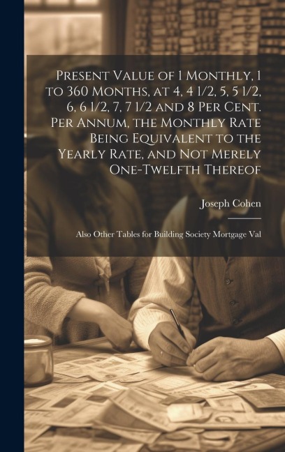 Present Value of 1 Monthly, 1 to 360 Months, at 4, 4 1/2, 5, 5 1/2, 6, 6 1/2, 7, 7 1/2 and 8 Per Cent. Per Annum, the Monthly Rate Being Equivalent to the Yearly Rate, and Not Merely One-Twelfth Thereof: Also Other Tables for Building Society Mortgage Val