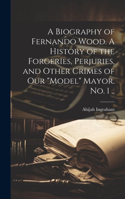 A Biography of Fernando Wood. A History of the Forgeries, Perjuries, and Other Crimes of our model Mayor. No. 1 ..