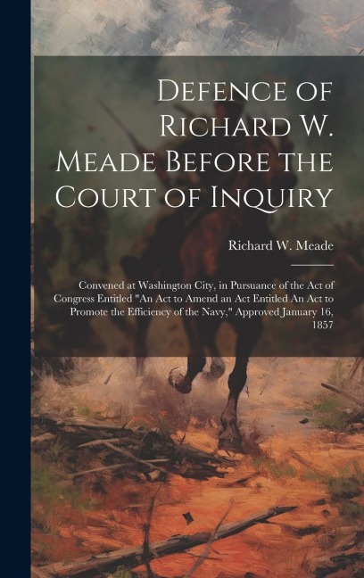 Defence of Richard W. Meade Before the Court of Inquiry: Convened at Washington City, in Pursuance of the act of Congress Entitled An act to Amend an act Entitled An act to Promote the Efficiency of the Navy, Approved January 16, 1857
