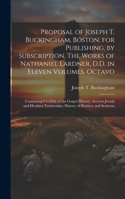Proposal of Joseph T. Buckingham, Boston, for Publishing, by Subscription, The Works of Nathaniel Lardner, D.D. in Eleven Volumes, Octavo: Containing Credibly of the Gospel History; Ancient Jewish and Heathen Testimonies; History of Heritics; and Sermons