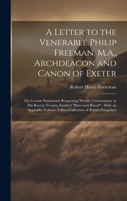A Letter to the Venerable Philip Freeman, M.A., Archdeacon and Canon of Exeter: On Certain Statements Respecting Weekly Communion, in his Recent Treatise Entitled Rites and Ritual With an Appendix Volume Talbot Collection of British Pamphlets