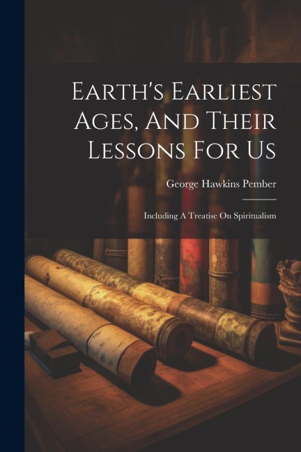 Earths Earliest Ages, And Their Lessons For Us: Including A Treatise On Spiritualism