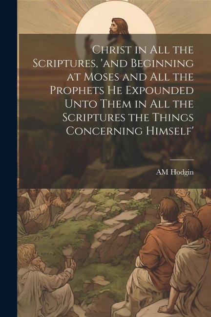Christ in all the Scriptures, and Beginning at Moses and all the Prophets he Expounded Unto Them in all the Scriptures the Things Concerning Himself