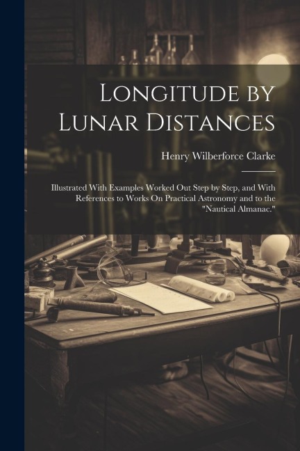 Longitude by Lunar Distances: Illustrated With Examples Worked Out Step by Step, and With References to Works On Practical Astronomy and to the Nau