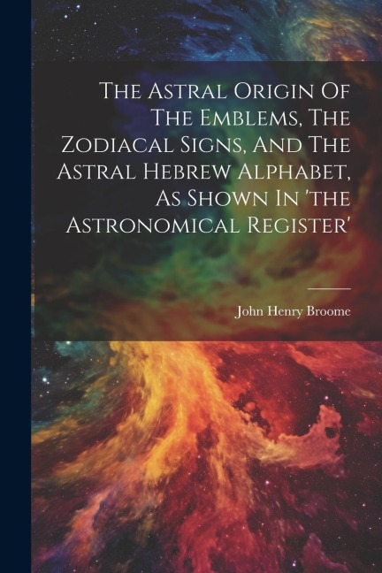 The Astral Origin Of The Emblems, The Zodiacal Signs, And The Astral Hebrew Alphabet, As Shown In the Astronomical Register