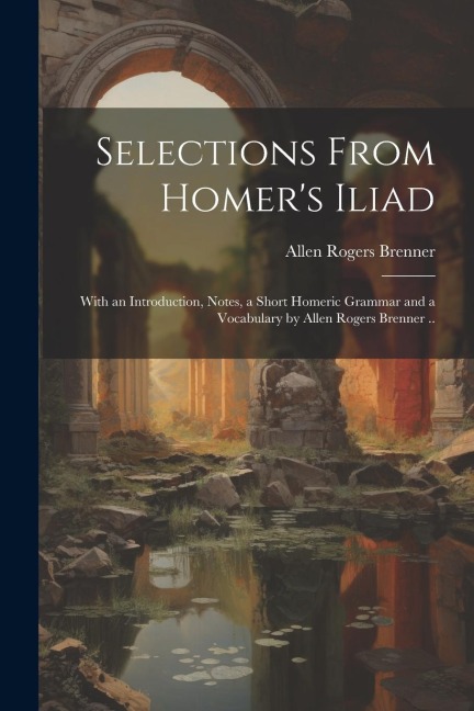 Selections From Homers Iliad: With an Introduction, Notes, a Short Homeric Grammar and a Vocabulary by Allen Rogers Brenner ..