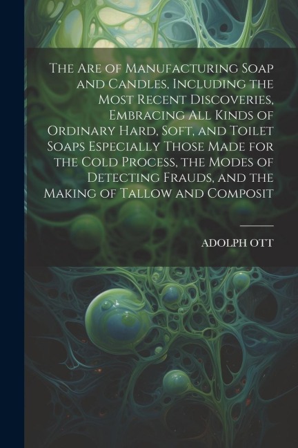 The Are of Manufacturing Soap and Candles, Including the Most Recent Discoveries, Embracing All Kinds of Ordinary Hard, Soft, and Toilet Soaps Especia