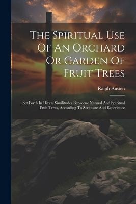 The Spiritual Use Of An Orchard Or Garden Of Fruit Trees: Set Forth In Divers Similitudes Betweene Natural And Spiritual Fruit Trees, According To Scripture And Experience