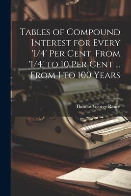 Tables of Compound Interest for Every 1/4 Per Cent. From 1/4 to 10 Per Cent ... From 1 to 100 Years