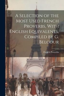 A Selection of the Most Used French Proverbs, With English Equivalents, Compiled by G. Belcour