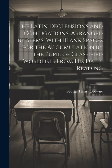 The Latin Declensions and Conjugations, Arranged by Stems, With Blank Spaces for the Accumulation by the Pupil of Classified Wordlists From His Daily