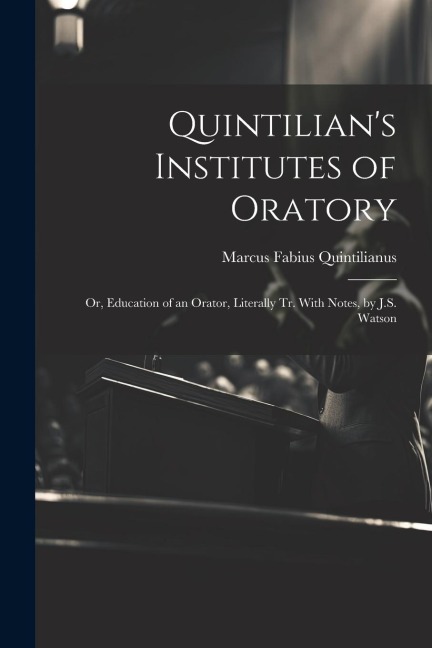 Quintilians Institutes of Oratory: Or, Education of an Orator, Literally Tr. With Notes, by J.S. Watson