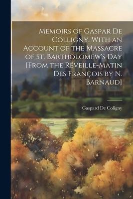 Memoirs of Gaspar De Colligny. With an Account of the Massacre of St. Bartholomews Day [From the Réveille-Matin Des François by N. Barnaud]