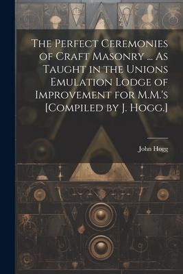 The Perfect Ceremonies of Craft Masonry ... As Taught in the Unions Emulation Lodge of Improvement for M.M.s [Compiled by J. Hogg.]