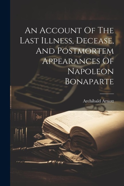 An Account Of The Last Illness, Decease, And Postmortem Appearances Of Napoleon Bonaparte