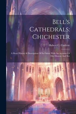 Bells Cathedrals: Chichester: A Short History & Description Of Its Fabric With An Account Of The Diocese And See