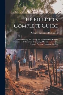 The Builders Complete Guide: Comprehending the Theory and Practice of the Various Branches of Architecture, Bricklaying, Masonry, Carpentry, Joiner