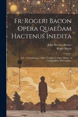 Fr. Rogeri Bacon Opera Quaedam Hactenus Inedita: Vol. 1. Containing 1. Opus Tertium. 2. Opus Minus. 3. Compendium Philosophiae