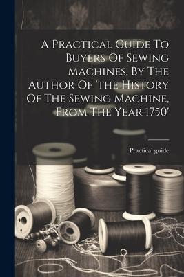 A Practical Guide To Buyers Of Sewing Machines, By The Author Of the History Of The Sewing Machine, From The Year 1750