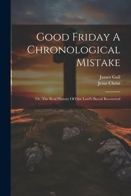 Good Friday A Chronological Mistake: Or, The Real History Of Our Lords Burial Recovered