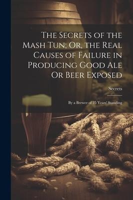 The Secrets of the Mash Tun; Or, the Real Causes of Failure in Producing Good Ale Or Beer Exposed: By a Brewer of 25 Years Standing