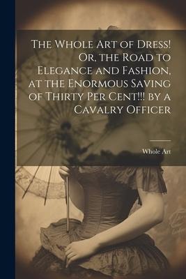 The Whole Art of Dress! Or, the Road to Elegance and Fashion, at the Enormous Saving of Thirty Per Cent!!! by a Cavalry Officer