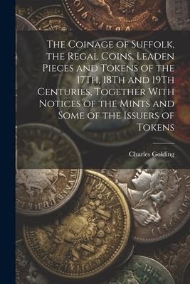 The Coinage of Suffolk, the Regal Coins, Leaden Pieces and Tokens of the 17Th, 18Th and 19Th Centuries, Together With Notices of the Mints and Some of
