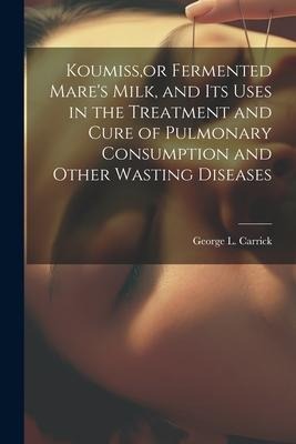 Koumiss, or Fermented Mares Milk, and Its Uses in the Treatment and Cure of Pulmonary Consumption and Other Wasting Diseases