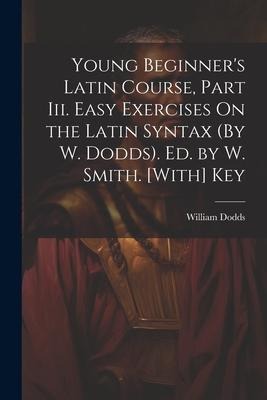 Young Beginners Latin Course, Part Iii. Easy Exercises On the Latin Syntax (By W. Dodds). Ed. by W. Smith. [With] Key
