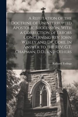 A Refutation of the Doctrine of Uninterrupted Apostolic Succession, With a Correction of Errors Concerning Rev. John Wesley and Dr. Coke. In Answer to