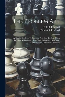 The Problem Art: A Treatise On How To Compose And How To Solve Chess Problems, Comprising Direct-mate, Self-mate, Help-mate, Retraction