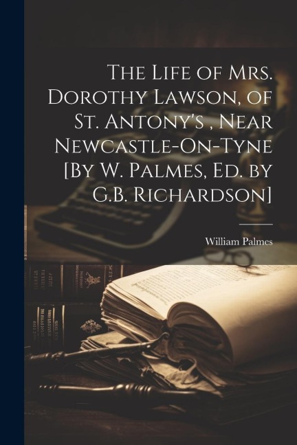 The Life of Mrs. Dorothy Lawson, of St. Antonys, Near Newcastle-On-Tyne [By W. Palmes, Ed. by G.B. Richardson]